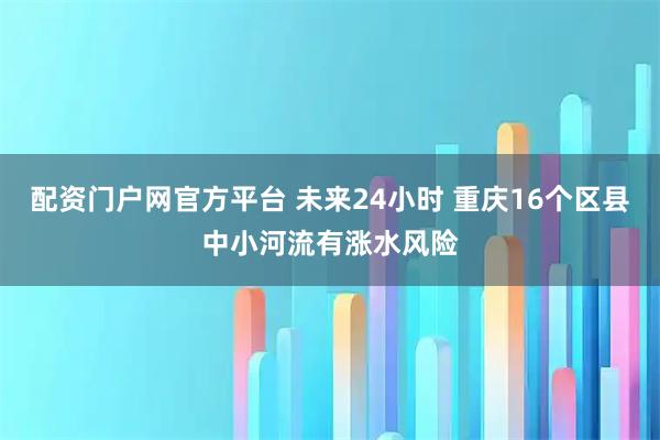 配资门户网官方平台 未来24小时 重庆16个区县中小河流有涨水风险