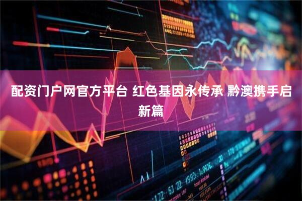 配资门户网官方平台 红色基因永传承 黔澳携手启新篇