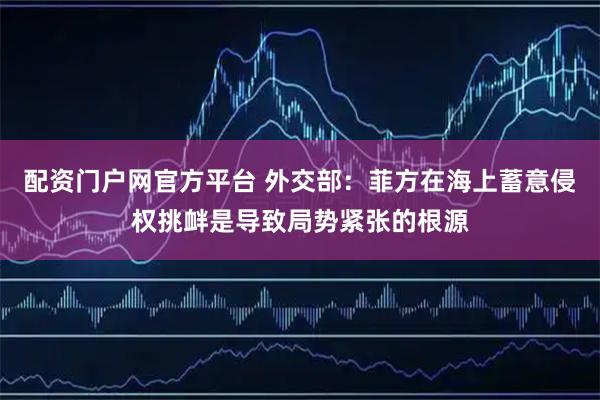 配资门户网官方平台 外交部：菲方在海上蓄意侵权挑衅是导致局势紧张的根源