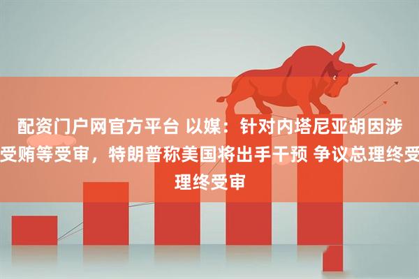 配资门户网官方平台 以媒：针对内塔尼亚胡因涉嫌受贿等受审，特朗普称美国将出手干预 争议总理终受审