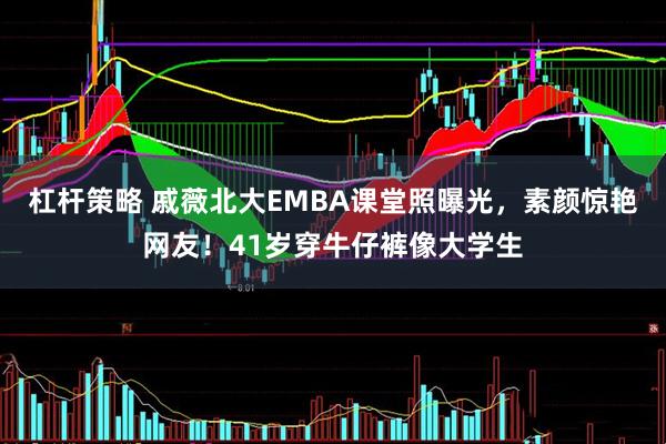 杠杆策略 戚薇北大EMBA课堂照曝光，素颜惊艳网友！41岁穿牛仔裤像大学生