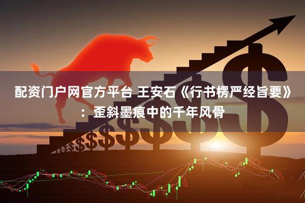配资门户网官方平台 王安石《行书楞严经旨要》：歪斜墨痕中的千年风骨