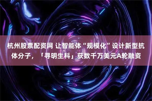 杭州股票配资网 让智能体“规模化”设计新型抗体分子，「寻明生科」获数千万美元A轮融资