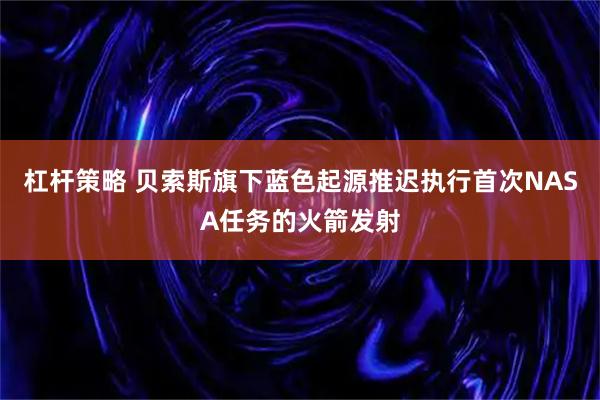 杠杆策略 贝索斯旗下蓝色起源推迟执行首次NASA任务的火箭发射