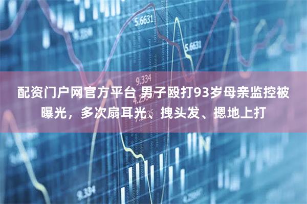 配资门户网官方平台 男子殴打93岁母亲监控被曝光，多次扇耳光、拽头发、摁地上打