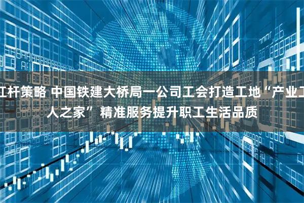 杠杆策略 中国铁建大桥局一公司工会打造工地“产业工人之家” 精准服务提升职工生活品质