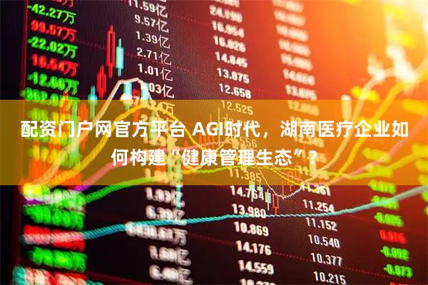 配资门户网官方平台 AGI时代，湖南医疗企业如何构建“健康管理生态”？