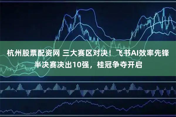 杭州股票配资网 三大赛区对决！飞书AI效率先锋半决赛决出10强，桂冠争夺开启