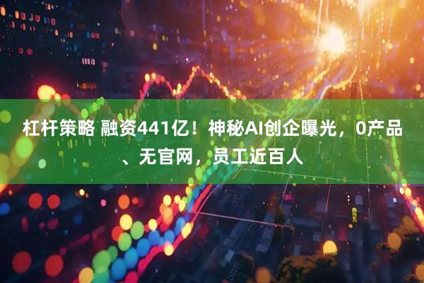 杠杆策略 融资441亿！神秘AI创企曝光，0产品、无官网，员工近百人