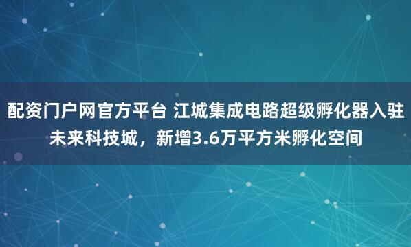 配资门户网官方平台 江城集成电路超级孵化器入驻未来科技城，新增3.6万平方米孵化空间