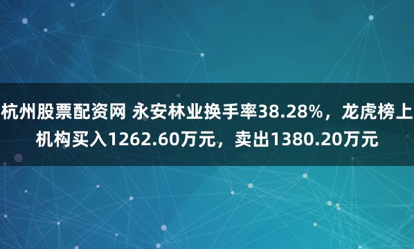 杭州股票配资网 永安林业换手率38.28%，龙虎榜上机构买入1262.60万元，卖出1380.20万元