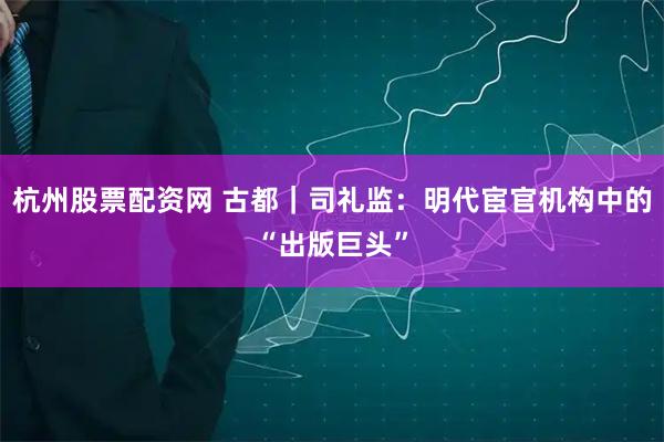 杭州股票配资网 古都｜司礼监：明代宦官机构中的“出版巨头”