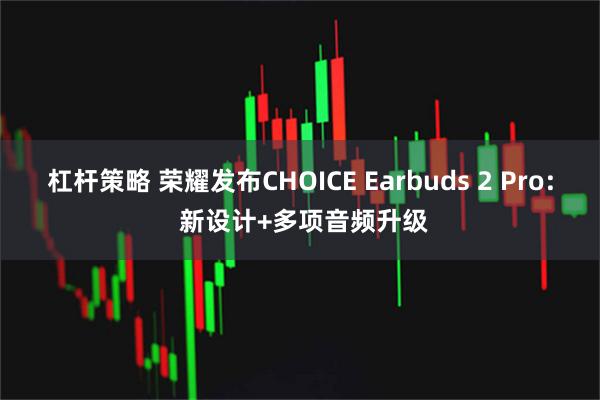 杠杆策略 荣耀发布CHOICE Earbuds 2 Pro: 新设计+多项音频升级