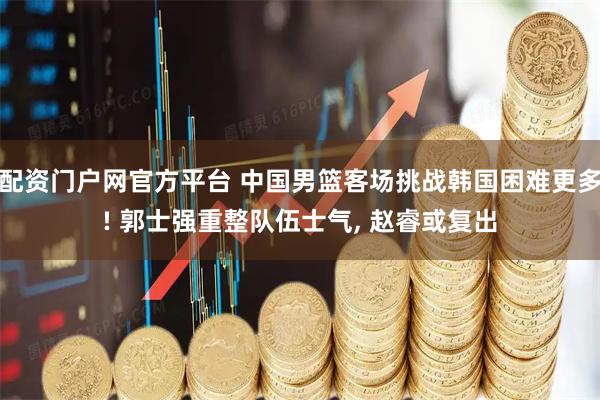 配资门户网官方平台 中国男篮客场挑战韩国困难更多! 郭士强重整队伍士气, 赵睿或复出