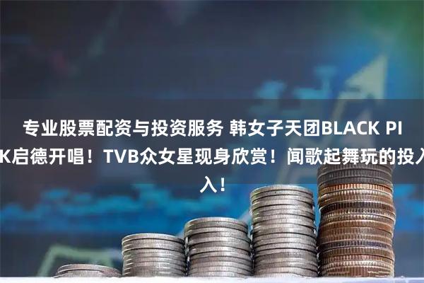 专业股票配资与投资服务 韩女子天团BLACK PINK启德开唱！TVB众女星现身欣赏！闻歌起舞玩的投入！