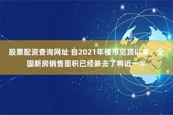 股票配资查询网址 自2021年楼市见顶以来，全国新房销售面积已经跌去了将近一半