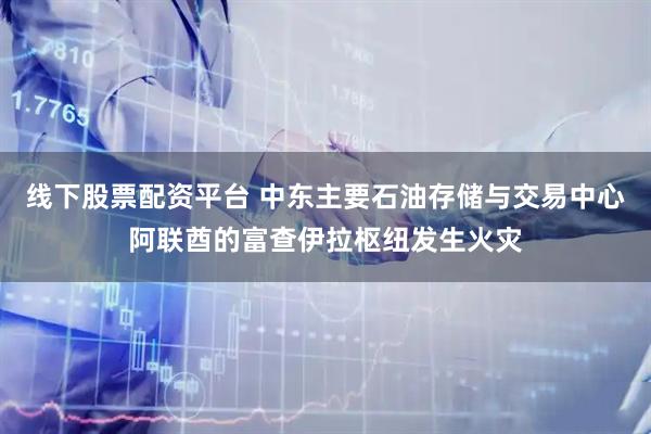 线下股票配资平台 中东主要石油存储与交易中心阿联酋的富查伊拉枢纽发生火灾