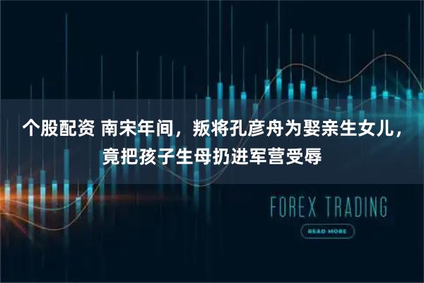 个股配资 南宋年间，叛将孔彦舟为娶亲生女儿，竟把孩子生母扔进军营受辱