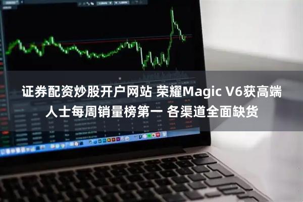 证券配资炒股开户网站 荣耀Magic V6获高端人士每周销量榜第一 各渠道全面缺货
