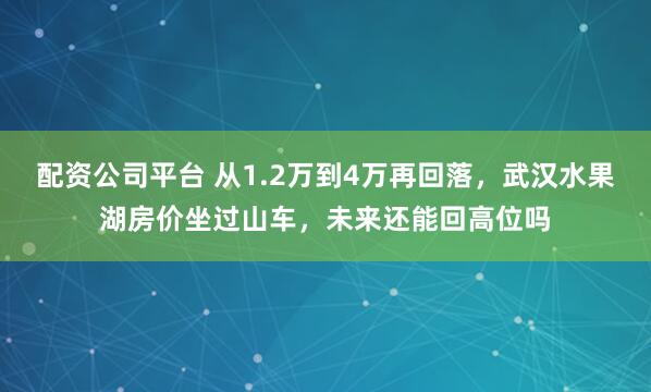 配资公司平台 从1.2万到4万再回落，武汉水果湖房价坐过山车，未来还能回高位吗