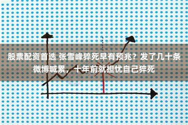 股票配资首选 张雪峰猝死早有预兆？发了几十条微博喊累，十年前就担忧自己猝死