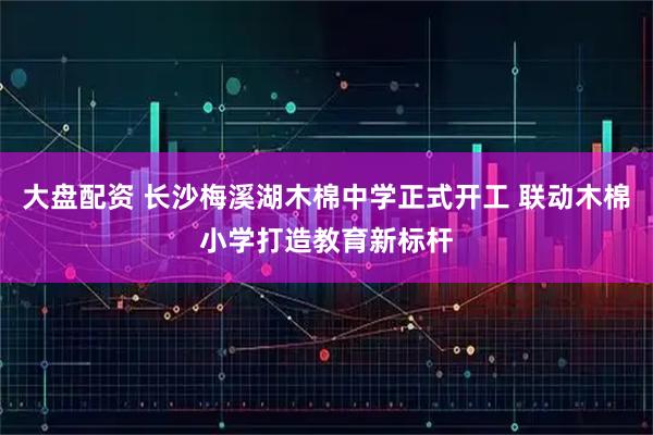 大盘配资 长沙梅溪湖木棉中学正式开工 联动木棉小学打造教育新标杆