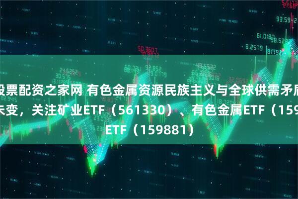 股票配资之家网 有色金属资源民族主义与全球供需矛盾格局未变，关注矿业ETF（561330）、有色金属ETF（159881）