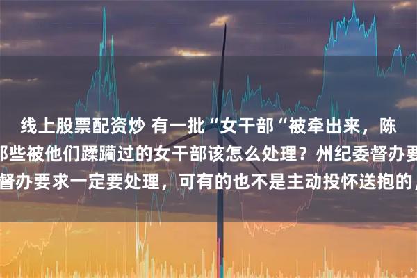 线上股票配资炒 有一批“女干部“被牵出来，陈行甲说：“更头痛的是那些被他们蹂躏过的女干部该怎么处理？州纪委督办要求一定要处理，可有的也不是主动投怀送抱的，更像是诱奸、骗奸！