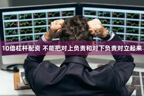 10倍杠杆配资 不能把对上负责和对下负责对立起来