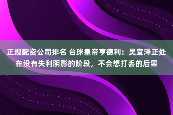 正规配资公司排名 台球皇帝亨德利：吴宜泽正处在没有失利阴影的阶段，不会想打丢的后果