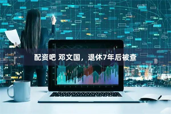 配资吧 邓文国，退休7年后被查